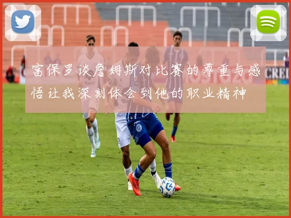 富保罗谈詹姆斯对比赛的尊重与感悟让我深刻体会到他的职业精神